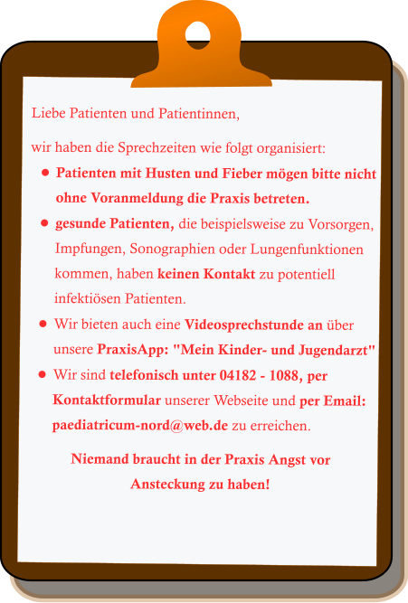 Liebe Patienten und Patientinnen,  wir haben die Sprechzeiten wie folgt organisiert: •	Patienten mit Husten und Fieber mögen bitte nicht ohne Voranmeldung die Praxis betreten. •	gesunde Patienten, die beispielsweise zu Vorsorgen, Impfungen, Sonographien oder Lungenfunktionen kommen, haben keinen Kontakt zu potentiell infektiösen Patienten. •	Wir bieten auch eine Videosprechstunde an über unsere PraxisApp: "Mein Kinder- und Jugendarzt" •	Wir sind telefonisch unter 04182 - 1088, per Kontaktformular unserer Webseite und per Email: paediatricum-nord@web.de zu erreichen.  Niemand braucht in der Praxis Angst vor Ansteckung zu haben!